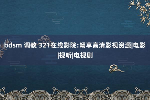 bdsm 调教 321在线影院:畅享高清影视资源|电影|视听|电视剧