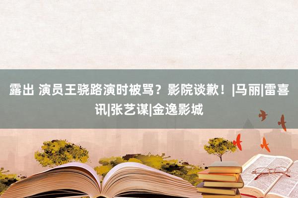 露出 演员王骁路演时被骂？影院谈歉！|马丽|雷喜讯|张艺谋|金逸影城