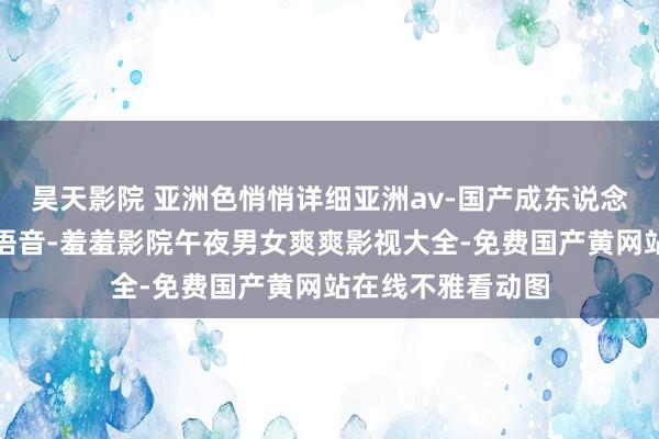 昊天影院 亚洲色悄悄详细亚洲av-国产成东说念主极品日本亚洲语音-羞羞影院午夜男女爽爽影视大全-免费国产黄网站在线不雅看动图