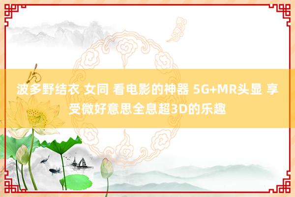 波多野结衣 女同 看电影的神器 5G+MR头显 享受微好意思全息超3D的乐趣