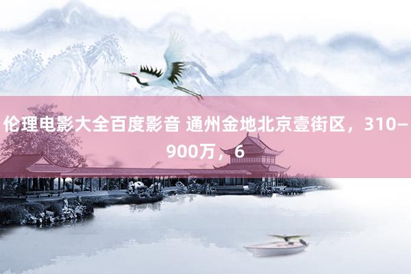 伦理电影大全百度影音 通州金地北京壹街区，310—900万，6