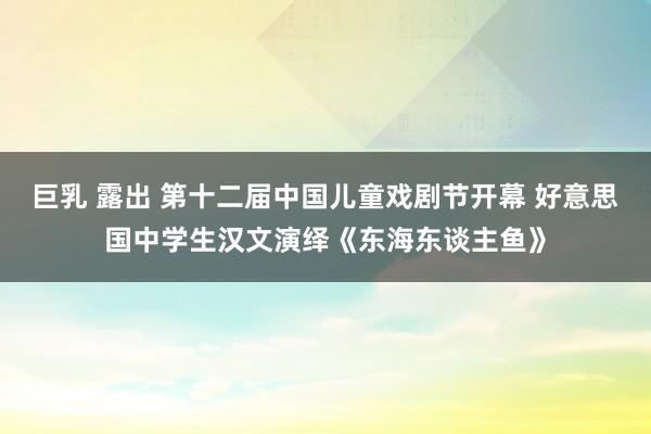 巨乳 露出 第十二届中国儿童戏剧节开幕 好意思国中学生汉文演绎《东海东谈主鱼》