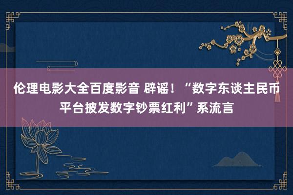 伦理电影大全百度影音 辟谣！“数字东谈主民币平台披发数字钞票红利”系流言