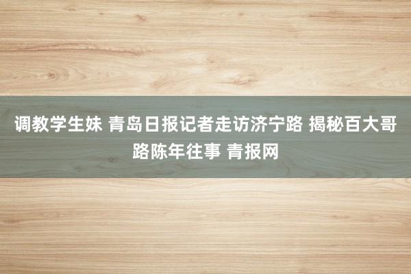 调教学生妹 青岛日报记者走访济宁路 揭秘百大哥路陈年往事 青报网