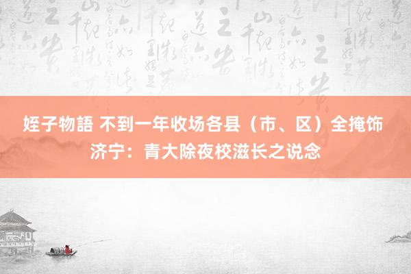 姪子物語 不到一年收场各县（市、区）全掩饰 济宁：青大除夜校滋长之说念