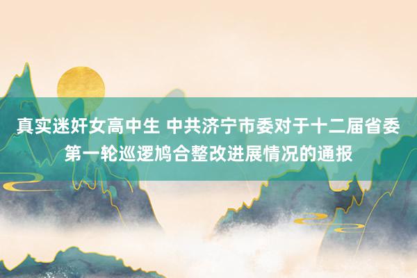 真实迷奸女高中生 中共济宁市委对于十二届省委第一轮巡逻鸠合整改进展情况的通报