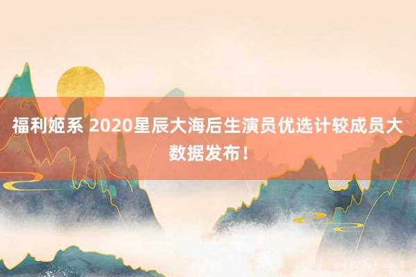 福利姬系 2020星辰大海后生演员优选计较成员大数据发布！