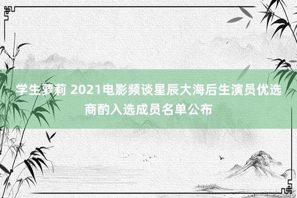 学生萝莉 2021电影频谈星辰大海后生演员优选商酌入选成员名单公布