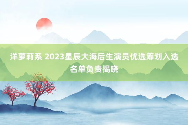 洋萝莉系 2023星辰大海后生演员优选筹划入选名单负责揭晓