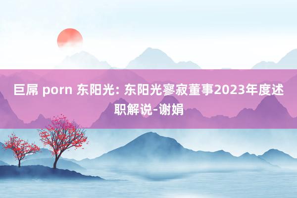 巨屌 porn 东阳光: 东阳光寥寂董事2023年度述职解说-谢娟