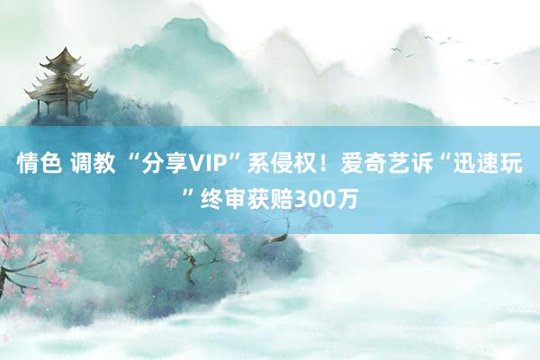 情色 调教 “分享VIP”系侵权！爱奇艺诉“迅速玩”终审获赔300万