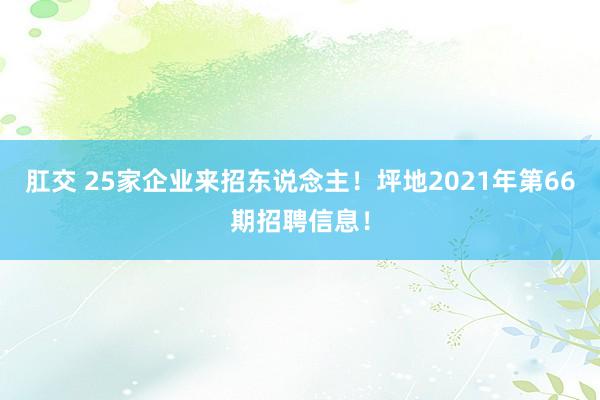 肛交 25家企业来招东说念主！坪地2021年第66期招聘信息！