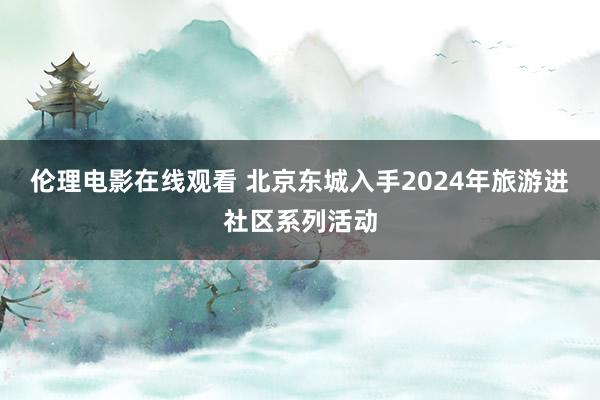 伦理电影在线观看 北京东城入手2024年旅游进社区系列活动