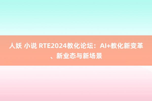 人妖 小说 RTE2024教化论坛：AI+教化新变革、新业态与新场景