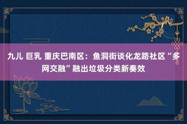 九儿 巨乳 重庆巴南区：鱼洞街谈化龙路社区“多网交融”融出垃圾分类新奏效