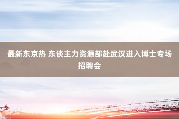 最新东京热 东谈主力资源部赴武汉进入博士专场招聘会