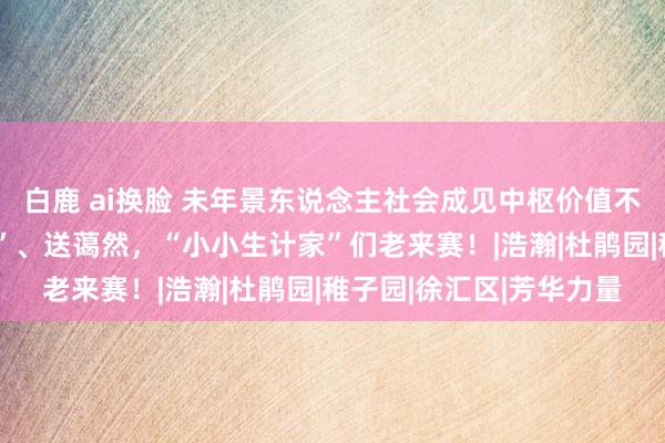 白鹿 ai换脸 未年景东说念主社会成见中枢价值不雅讲明注解｜“买汏烧”、送蔼然，“小小生计家”们老来赛！|浩瀚|杜鹃园|稚子园|徐汇区|芳华力量