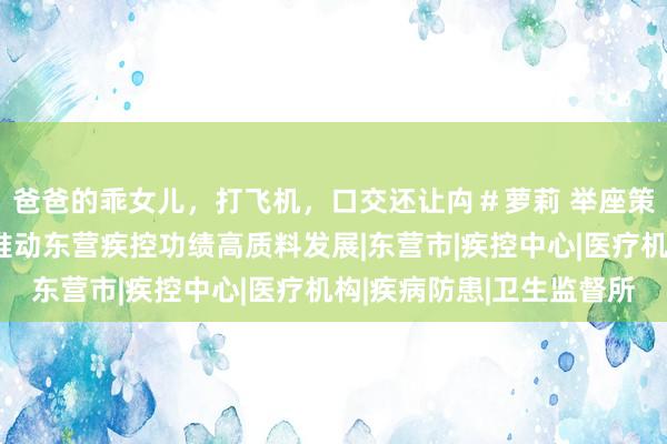 爸爸的乖女儿，打飞机，口交还让禸＃萝莉 举座策划，拓局迎变！加速推动东营疾控功绩高质料发展|东营市|疾控中心|医疗机构|疾病防患|卫生监督所