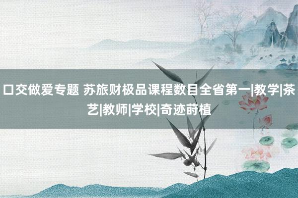 口交做爱专题 苏旅财极品课程数目全省第一|教学|茶艺|教师|学校|奇迹莳植