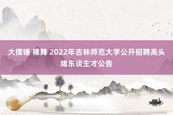 大摆锤 裸舞 2022年吉林师范大学公开招聘高头绪东谈主才公告