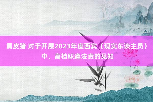 黑皮猪 对于开展2023年度西宾（现实东谈主员） 中、高档职遵法责的见知