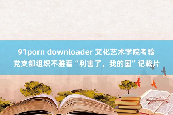 91porn downloader 文化艺术学院考验党支部组织不雅看“利害了，我的国”记载片