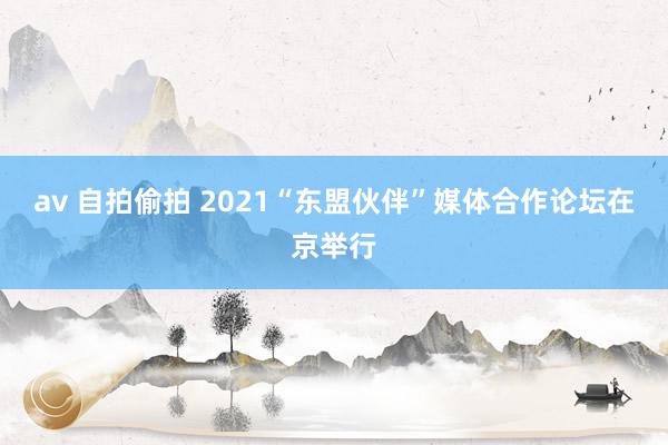 av 自拍偷拍 2021“东盟伙伴”媒体合作论坛在京举行