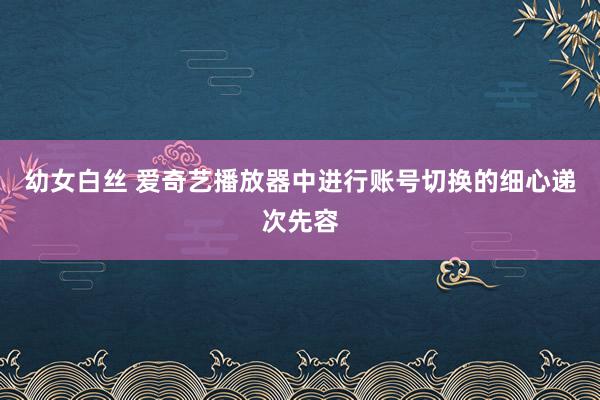 幼女白丝 爱奇艺播放器中进行账号切换的细心递次先容