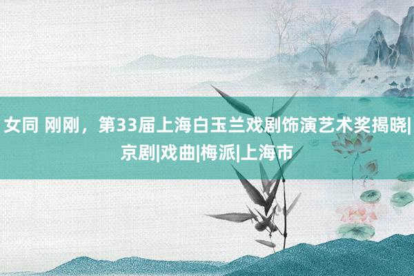 女同 刚刚，第33届上海白玉兰戏剧饰演艺术奖揭晓|京剧|戏曲|梅派|上海市