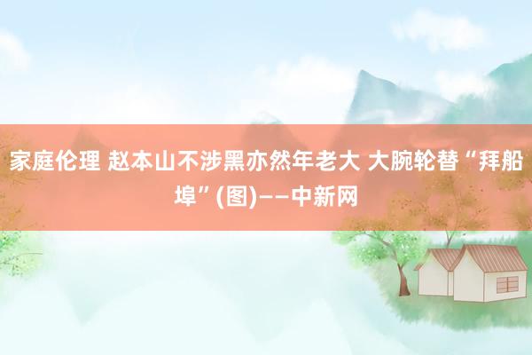 家庭伦理 赵本山不涉黑亦然年老大 大腕轮替“拜船埠”(图)——中新网