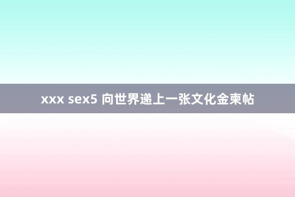 xxx sex5 向世界递上一张文化金柬帖