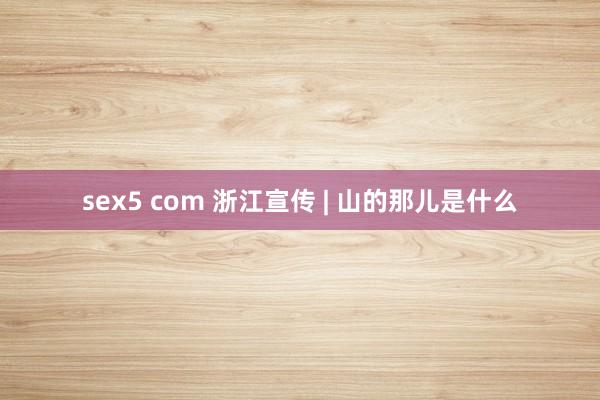 sex5 com 浙江宣传 | 山的那儿是什么