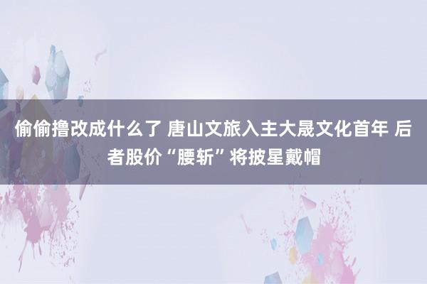 偷偷撸改成什么了 唐山文旅入主大晟文化首年 后者股价“腰斩”将披星戴帽