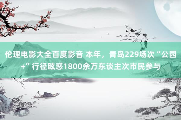 伦理电影大全百度影音 本年，青岛229场次“公园+”行径眩惑1800余万东谈主次市民参与